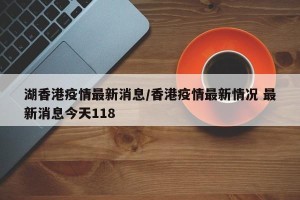 湖香港疫情最新消息/香港疫情最新情况 最新消息今天118
