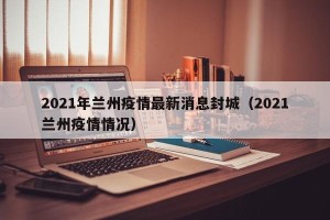 2021年兰州疫情最新消息封城（2021兰州疫情情况）