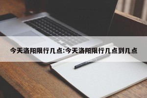 今天洛阳限行几点:今天洛阳限行几点到几点