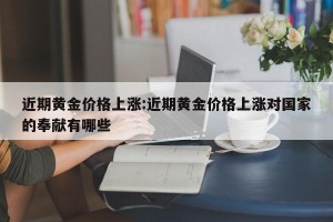 近期黄金价格上涨:近期黄金价格上涨对国家的奉献有哪些