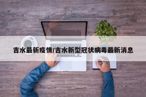 吉水最新疫情/吉水新型冠状病毒最新消息