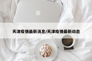 天津疫情最新消息/天津疫情最新动态