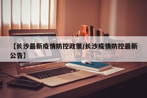 【长沙最新疫情防控政策/长沙疫情防控最新公告】