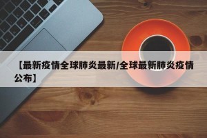 【最新疫情全球肺炎最新/全球最新肺炎疫情公布】