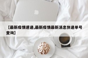 【最新疫情速递,最新疫情最新消息快递单号查询】