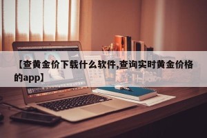 【查黄金价下载什么软件,查询实时黄金价格的app】