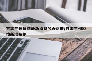 甘肃兰州疫情最新消息今天新增/甘肃兰州疫情新增病例