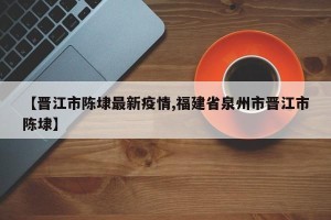 【晋江市陈埭最新疫情,福建省泉州市晋江市陈埭】