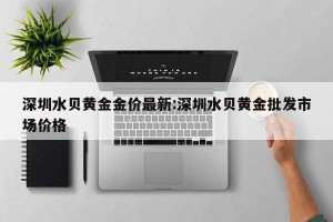 深圳水贝黄金金价最新:深圳水贝黄金批发市场价格
