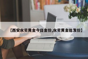 【西安水贝黄金今日金价,水贝黄金批发价】