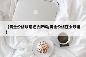 【黄金价格以后还会降吗/黄金价格还会跌嘛】