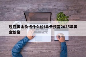 现在黄金价格什么价/马云预言2025年黄金价格