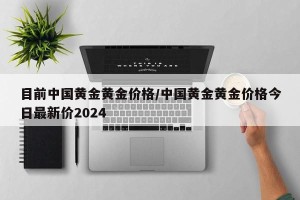 目前中国黄金黄金价格/中国黄金黄金价格今日最新价2024