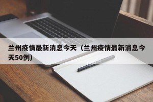 兰州疫情最新消息今天（兰州疫情最新消息今天50例）