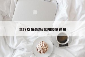 莱阳疫情最新/莱阳疫情通报