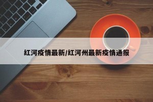 红河疫情最新/红河州最新疫情通报