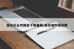 金价什么时候会下跌最新/金价啥时候会跌