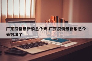 广东疫情最新消息今天:广东疫情最新消息今天封城了