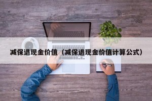 减保退现金价值（减保退现金价值计算公式）