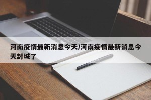 河南疫情最新消息今天/河南疫情最新消息今天封城了