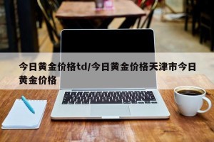 今日黄金价格td/今日黄金价格天津市今日黄金价格