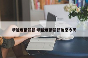 晴隆疫情最新:晴隆疫情最新消息今天