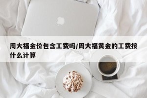 周大福金价包含工费吗/周大福黄金的工费按什么计算