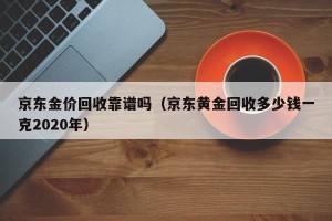 京东金价回收靠谱吗（京东黄金回收多少钱一克2020年）