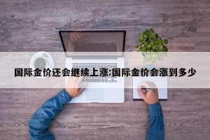 国际金价还会继续上涨:国际金价会涨到多少