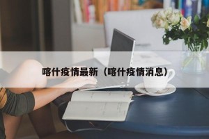 喀什疫情最新（喀什疫情消息）