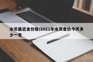 水贝最近金价格/2021年水贝金价今天多少一克