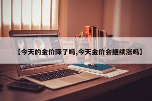 【今天的金价降了吗,今天金价会继续涨吗】