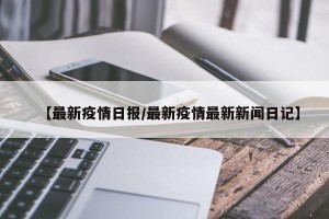 【最新疫情日报/最新疫情最新新闻日记】