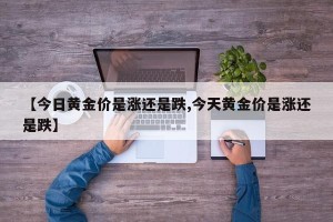 【今日黄金价是涨还是跌,今天黄金价是涨还是跌】