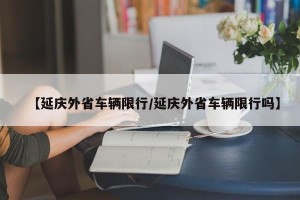 【延庆外省车辆限行/延庆外省车辆限行吗】